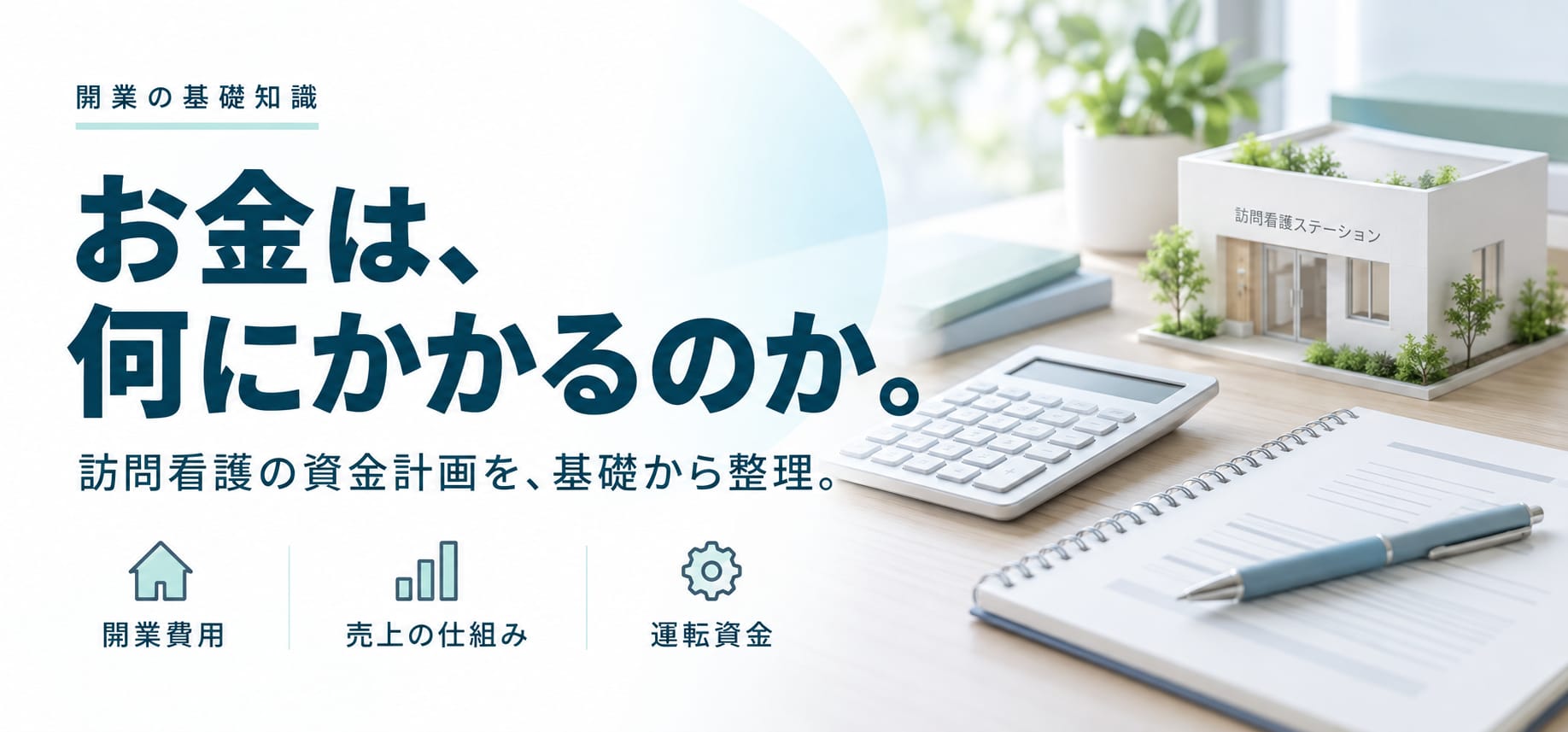 開業の基礎知識。お金は、何にかかるのか。訪問看護の資金計画を、基礎から整理。開業費用、売上の仕組み、運転資金。